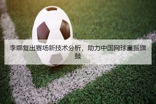 李娜复出赛场新技术分析，助力中国网球重振旗鼓