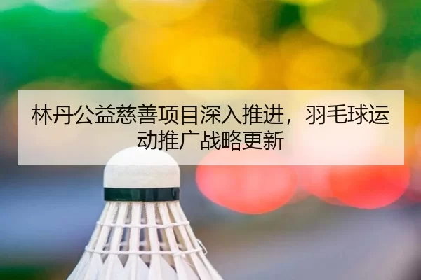 林丹公益慈善项目深入推进，羽毛球运动推广战略更新