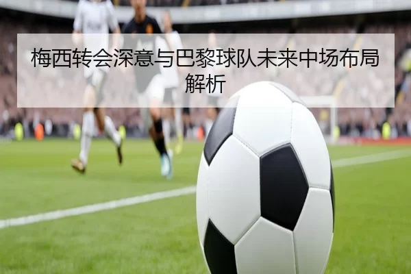 梅西转会深意与巴黎球队未来中场布局解析